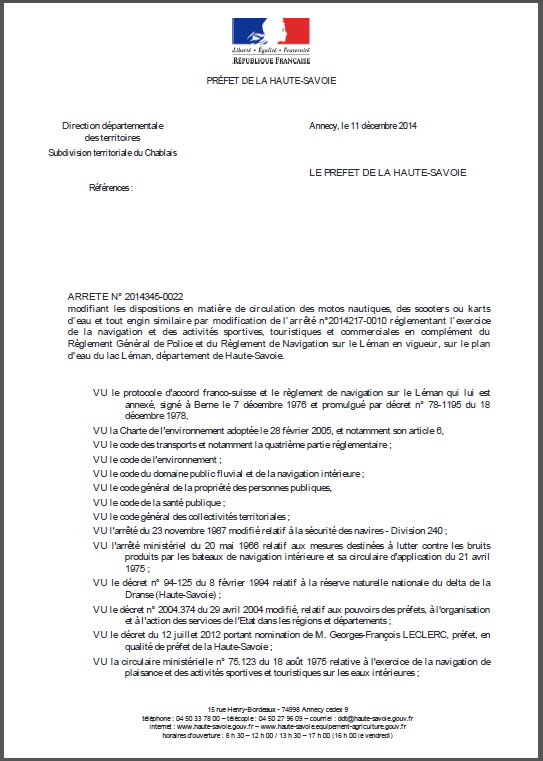 ARRETE N° 2014345-0022
modifiant les dispositions en matière de circulation des motos nautiques, des scooters ou karts
d’eau et tout engin similaire par modification de l’arrêté n°2014217-0010 réglementant l’exercice
de la navigation et des activités sportives, touristiques et commerciales en complément du
Règlement Général de Police et du Règlement de Navigation sur le Léman en vigueur, sur le plan
d'eau du lac Léman, département de Haute-Savoie.
VU le protocole d'accord franco-suisse et le règlement de navigation sur le Léman qui lui est
annexé, signé à Berne le 7 décembre 1976 et promulgué par décret n° 78-1195 du 18 décembre 1978,
VU la Charte de l'environnement adoptée le 28 février 2005, et notamment son article 6,
VU le code des transports et notamment la quatrième partie réglementaire ;
VU le code de l'environnement ;
VU le code du domaine public fluvial et de la navigation intérieure ;
VU le code général de la propriété des personnes publiques,
VU le code de la santé publique ;
VU le code général des collectivités territoriales;
VU l'arrêté du 23 novembre 1987 modifié relatif à la sécurité des navires - Division 240 ;
VU l'arrêté ministériel du 20 mai 1966 relatif aux mesures destinées à lutter contre les bruits produits par les bateaux de navigation intérieure et sa
circulaire d'application du 21 avril 1975 ;
VU le décret n° 94-125 du 8 février 1994 relatif à la réserve naturelle nationale du delta de la Dranse (Haute-Savoie) ;
VU le décret n° 2004.374 du 29 avril 2004 modifié, relatif aux pouvoirs des préfets, à l'organisation et à l'action des services de l'Etat dans les régions et départements ;
VU le décret du 12 juillet 2012 portant nomination de M. Georges-François LECLERC, préfet, en qualité de préfet de la Haute-Savoie ;
VU la circulaire ministérielle n° 75.123 du 18 août 1975 relative à l'exercice de la navigation de plaisance et des activités sportives et touristiques sur les eaux intérieures ;
Direction départementale des territoires Subdivision territoriale du Chablais
Références :
PRÉFET DE LA HAUTE-SAVOIE
15 rue Henry-Bordeaux - 74998 Annecy cedex 9
téléphone : 04 50 33 78 00 – télécopie : 04 50 27 96 09 – courriel : ddt@haute-savoie.gouv.fr
internet : www.haute-savoie.gouv.fr – www.haute-savoie.equipement-agriculture.gouv.fr
horaires d'ouverture : 8 h 30 – 12 h 00 / 13 h 30 – 17 h 00 (16 h 00 le vendredi)
Annecy, le 11 décembre 2014
LE PREFET DE LA HAUTE-SAVOIE
2 / 5
VU l’instruction n° 03-118 JS du 16 juillet 2003 portant recommandations relatives à la pratique des glisses aérotractées ;
VU les arrêtés préfectoraux en date du 18 décembre 1985 et du 3 août 1987 portant règlement sanitaire départemental ;
VU l'arrêté préfectoral de déclaration d'utilité publique n° 2013364-0023 du 30 décembre 2013 portant autorisation d'utilisation de
l'eau du pompage au lac Léman de
ARRETE N° 2014345-0022
modifiant les dispositions en matière de circulation des motos nautiques, des scooters ou karts
d’eau et tout engin similaire par modification de l’arrêté n°2014217-0010 réglementant l’exercice
de la navigation et des activités sportives, touristiques et commerciales en complément du
Règlement Général de Police et du Règlement de Navigation sur le Léman en vigueur, sur le plan
d'eau du lac Léman, département de Haute-Savoie.
VU le protocole d'accord franco-suisse et le règlement de navigation sur le Léman qui lui est
annexé, signé à Berne le 7 décembre 1976 et promulgué par décret n° 78-1195 du 18 décembre 1978,
VU la Charte de l'environnement adoptée le 28 février 2005, et notamment son article 6,
VU le code des transports et notamment la quatrième partie réglementaire ;
VU le code de l'environnement ;
VU le code du domaine public fluvial et de la navigation intérieure ;
VU le code général de la propriété des personnes publiques,
VU le code de la santé publique ;
VU le code général des collectivités territoriales;
VU l'arrêté du 23 novembre 1987 modifié relatif à la sécurité des navires - Division 240 ;
VU l'arrêté ministériel du 20 mai 1966 relatif aux mesures destinées à lutter contre les bruits produits par les bateaux de navigation intérieure et sa
circulaire d'application du 21 avril 1975 ;
VU le décret n° 94-125 du 8 février 1994 relatif à la réserve naturelle nationale du delta de la Dranse (Haute-Savoie) ;
VU le décret n° 2004.374 du 29 avril 2004 modifié, relatif aux pouvoirs des préfets, à l'organisation et à l'action des services de l'Etat dans les régions et départements ;
VU le décret du 12 juillet 2012 portant nomination de M. Georges-François LECLERC, préfet, en qualité de préfet de la Haute-Savoie ;
VU la circulaire ministérielle n° 75.123 du 18 août 1975 relative à l'exercice de la navigation de plaisance et des activités sportives et touristiques sur les eaux intérieures ;
Direction départementale des territoires Subdivision territoriale du Chablais
Références :
PRÉFET DE LA HAUTE-SAVOIE
15 rue Henry-Bordeaux - 74998 Annecy cedex 9
téléphone : 04 50 33 78 00 – télécopie : 04 50 27 96 09 – courriel : ddt@haute-savoie.gouv.fr
internet : www.haute-savoie.gouv.fr – www.haute-savoie.equipement-agriculture.gouv.fr
horaires d'ouverture : 8 h 30 – 12 h 00 / 13 h 30 – 17 h 00 (16 h 00 le vendredi)
Annecy, le 11 décembre 2014
LE PREFET DE LA HAUTE-SAVOIE
2 / 5
VU l’instruction n° 03-118 JS du 16 juillet 2003 portant recommandations relatives à la pratique des glisses aérotractées ;
VU les arrêtés préfectoraux en date du 18 décembre 1985 et du 3 août 1987 portant règlement sanitaire départemental ;
VU l'arrêté préfectoral de déclaration d'utilité publique n° 2013364-0023 du 30 décembre 2013 portant autorisation d'utilisation de
l'eau du pompage au lac Léman de